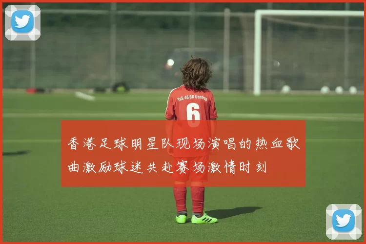 香港足球明星队现场演唱的热血歌曲激励球迷共赴赛场激情时刻