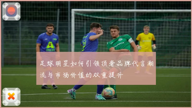 足球明星如何引领顶奢品牌代言潮流与市场价值的双重提升