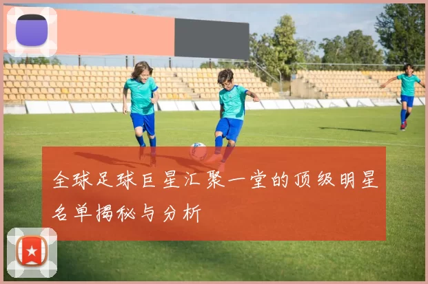 全球足球巨星汇聚一堂的顶级明星名单揭秘与分析