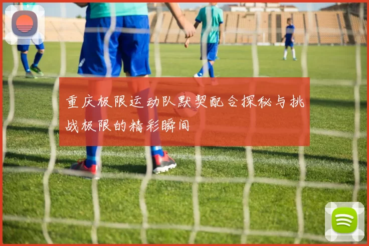 重庆极限运动队默契配合探秘与挑战极限的精彩瞬间