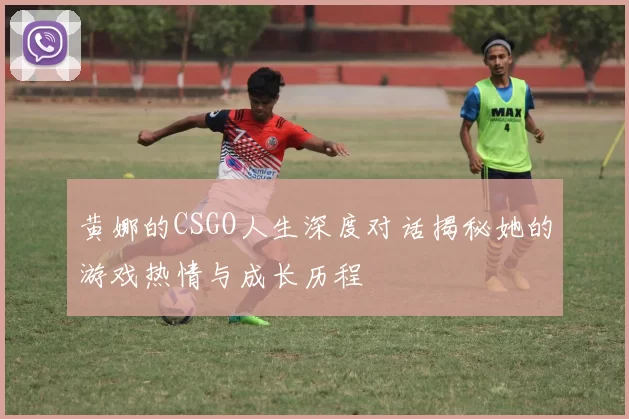 黄娜的CSGO人生深度对话揭秘她的游戏热情与成长历程