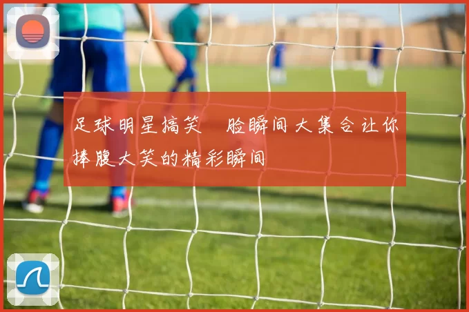 足球明星搞笑囧脸瞬间大集合让你捧腹大笑的精彩瞬间