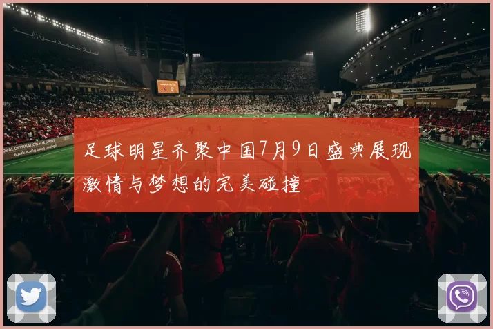 足球明星齐聚中国7月9日盛典展现激情与梦想的完美碰撞
