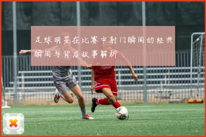 足球明星在比赛中射门瞬间的经典瞬间与背后故事解析
