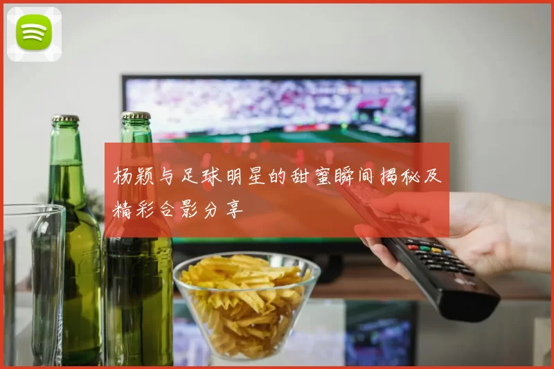 杨颖与足球明星的甜蜜瞬间揭秘及精彩合影分享