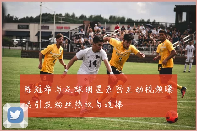 陈冠希与足球明星亲密互动视频曝光引发粉丝热议与追捧