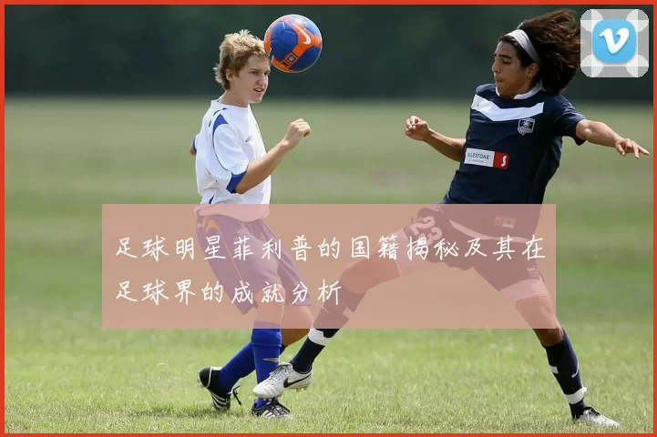 足球明星菲利普的国籍揭秘及其在足球界的成就分析
