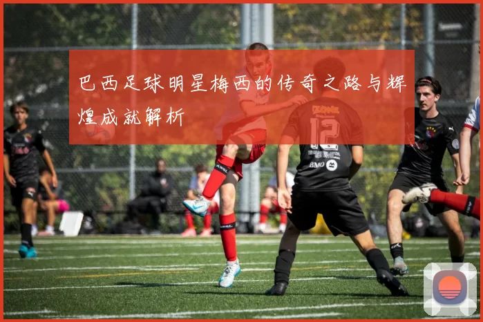 巴西足球明星梅西的传奇之路与辉煌成就解析