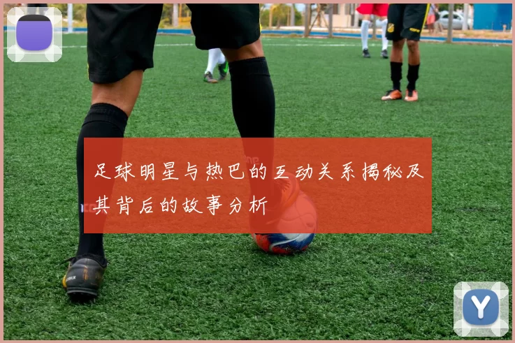 足球明星与热巴的互动关系揭秘及其背后的故事分析