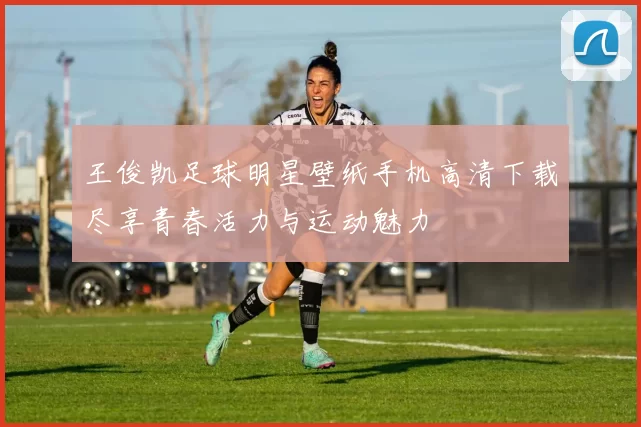 王俊凯足球明星壁纸手机高清下载尽享青春活力与运动魅力
