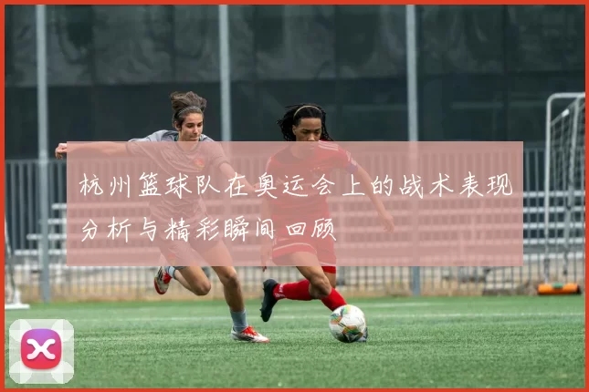 杭州篮球队在奥运会上的战术表现分析与精彩瞬间回顾