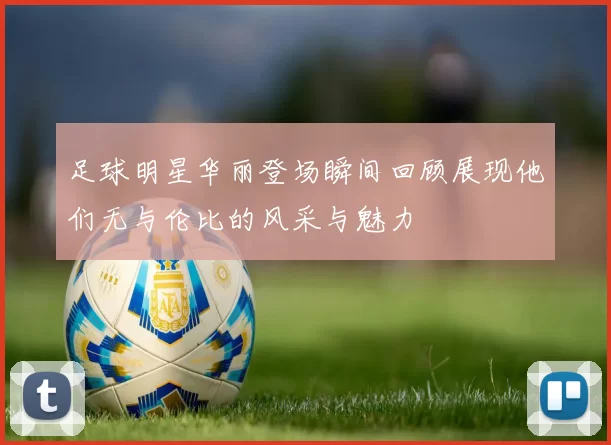 足球明星华丽登场瞬间回顾展现他们无与伦比的风采与魅力