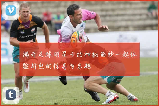 揭开足球明星卡的神秘面纱一起体验拆包的惊喜与乐趣