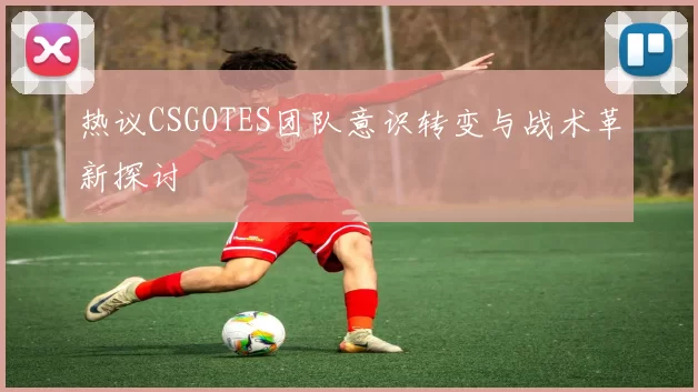 热议CSGOTES团队意识转变与战术革新探讨