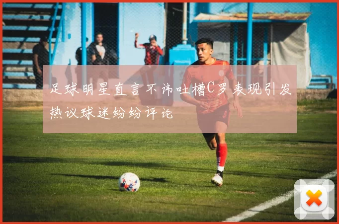 足球明星直言不讳吐槽C罗表现引发热议球迷纷纷评论