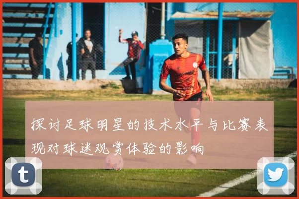 探讨足球明星的技术水平与比赛表现对球迷观赏体验的影响