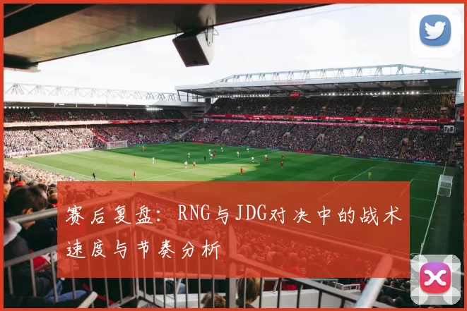 赛后复盘：RNG与JDG对决中的战术速度与节奏分析