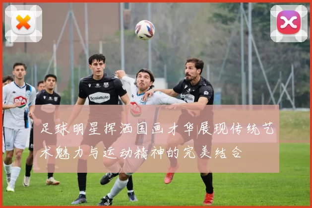足球明星挥洒国画才华展现传统艺术魅力与运动精神的完美结合