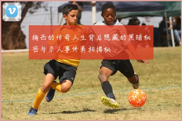 梅西的传奇人生背后隐藏的黑暗秘密与杀人事件真相揭秘