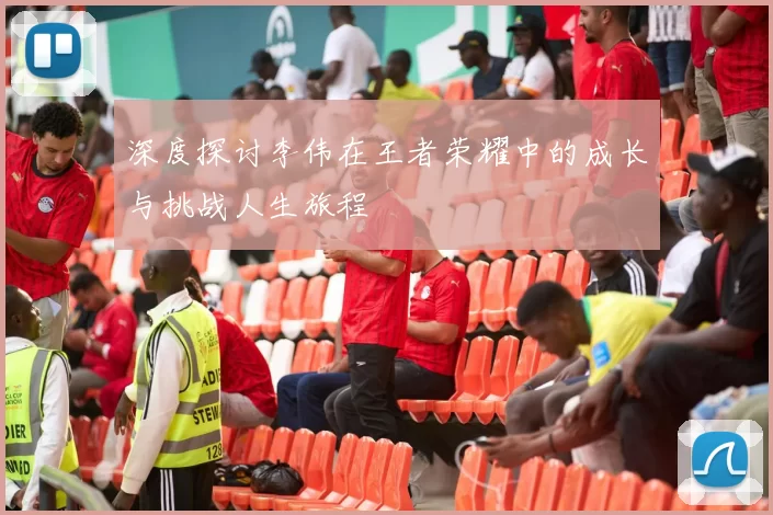 深度探讨李伟在王者荣耀中的成长与挑战人生旅程