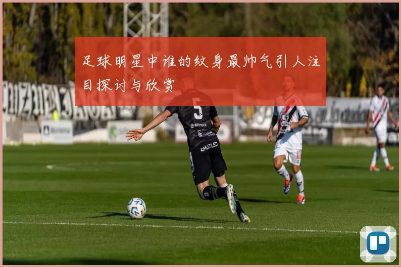 足球明星中谁的纹身最帅气引人注目探讨与欣赏