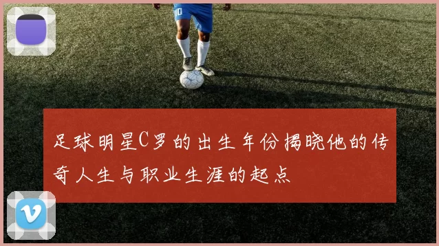 足球明星C罗的出生年份揭晓他的传奇人生与职业生涯的起点