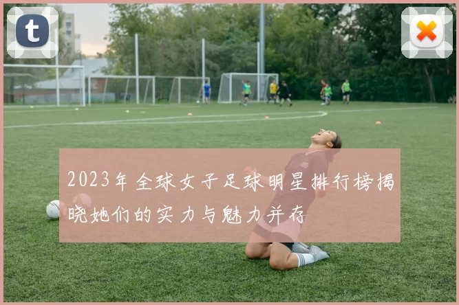 2023年全球女子足球明星排行榜揭晓她们的实力与魅力并存