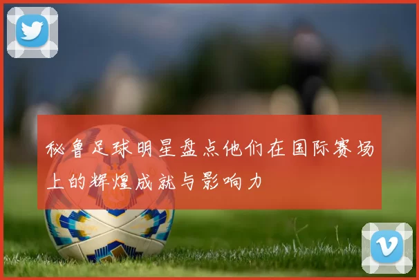 秘鲁足球明星盘点他们在国际赛场上的辉煌成就与影响力