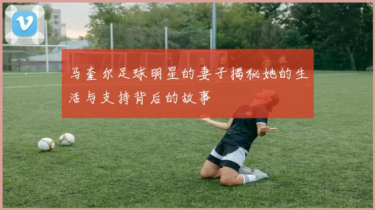 马奎尔足球明星的妻子揭秘她的生活与支持背后的故事