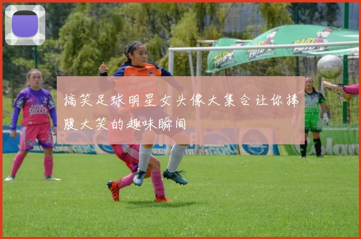 搞笑足球明星女头像大集合让你捧腹大笑的趣味瞬间