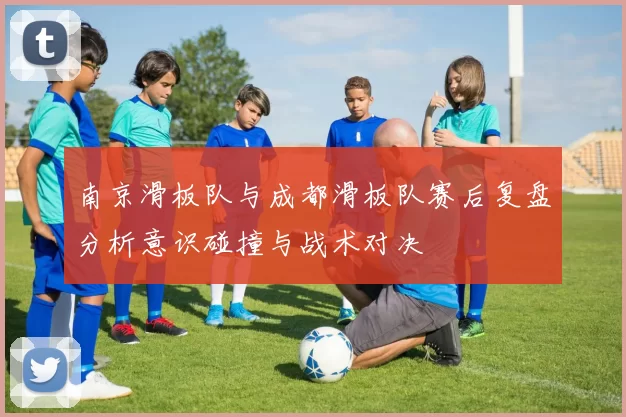 南京滑板队与成都滑板队赛后复盘分析意识碰撞与战术对决