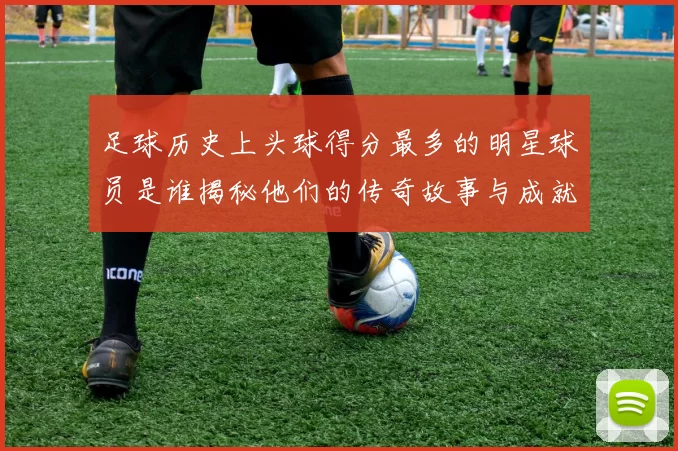 足球历史上头球得分最多的明星球员是谁揭秘他们的传奇故事与成就