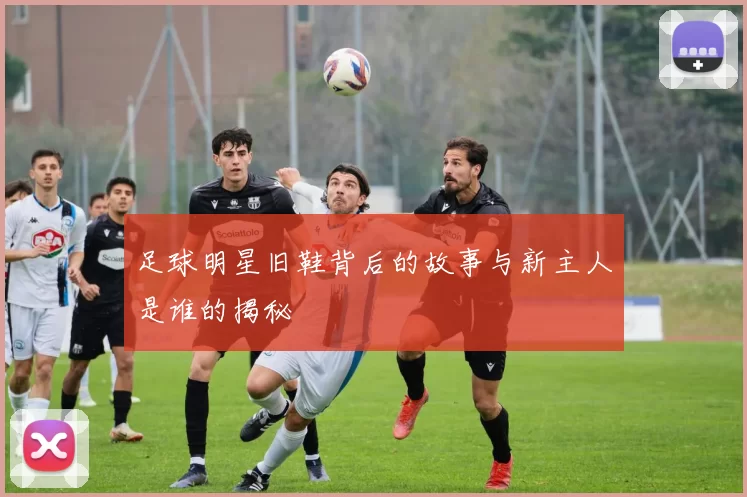 足球明星旧鞋背后的故事与新主人是谁的揭秘