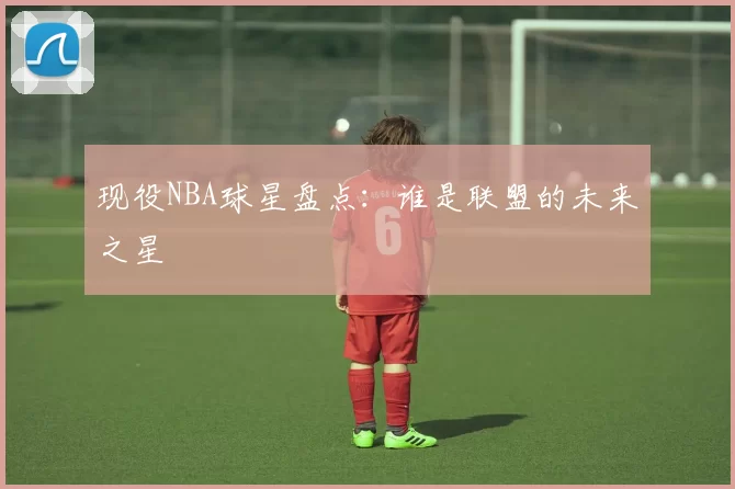 现役NBA球星盘点：谁是联盟的未来之星