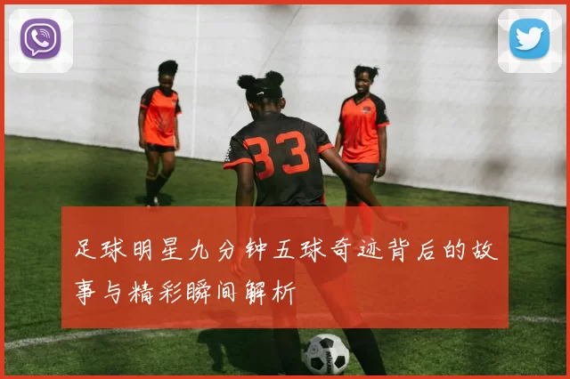 足球明星九分钟五球奇迹背后的故事与精彩瞬间解析