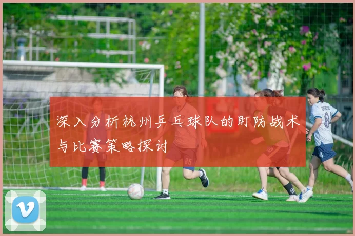 深入分析杭州乒乓球队的盯防战术与比赛策略探讨
