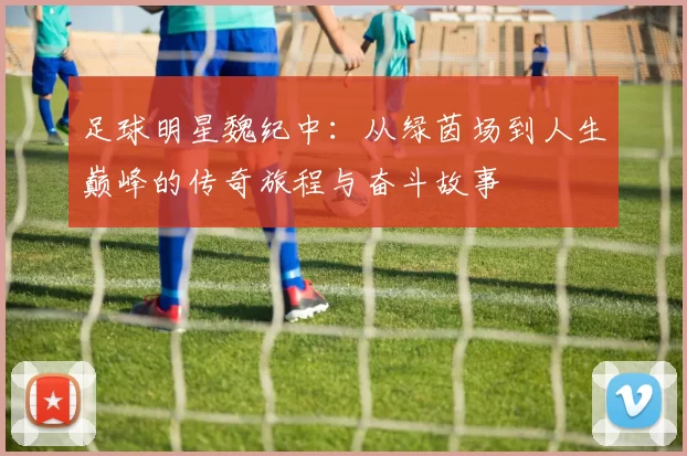 足球明星魏纪中：从绿茵场到人生巅峰的传奇旅程与奋斗故事