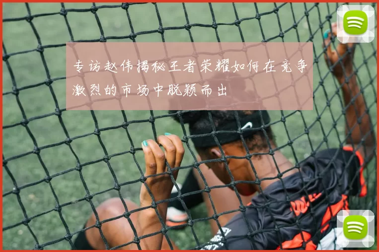 专访赵伟揭秘王者荣耀如何在竞争激烈的市场中脱颖而出