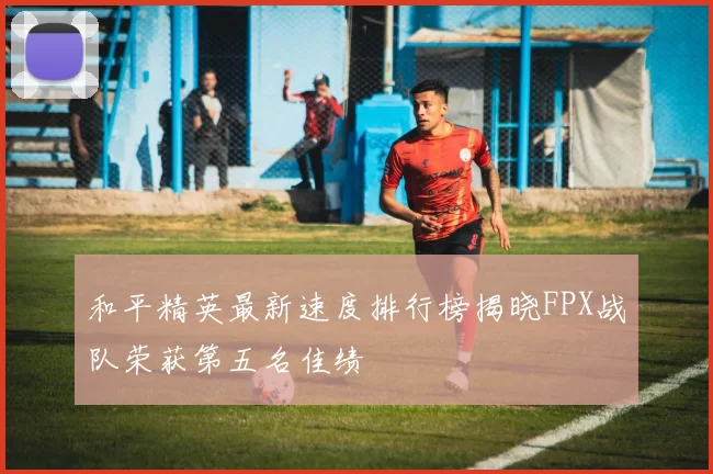 和平精英最新速度排行榜揭晓FPX战队荣获第五名佳绩