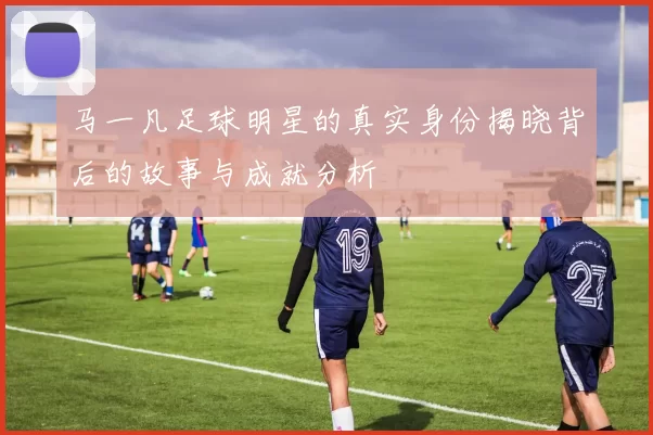 马一凡足球明星的真实身份揭晓背后的故事与成就分析