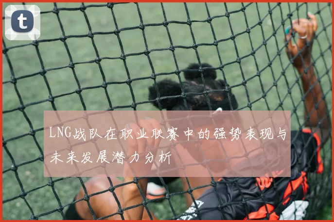 LNG战队在职业联赛中的强势表现与未来发展潜力分析