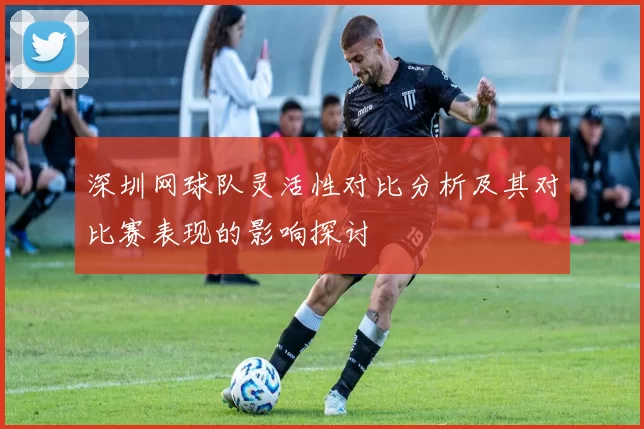 深圳网球队灵活性对比分析及其对比赛表现的影响探讨