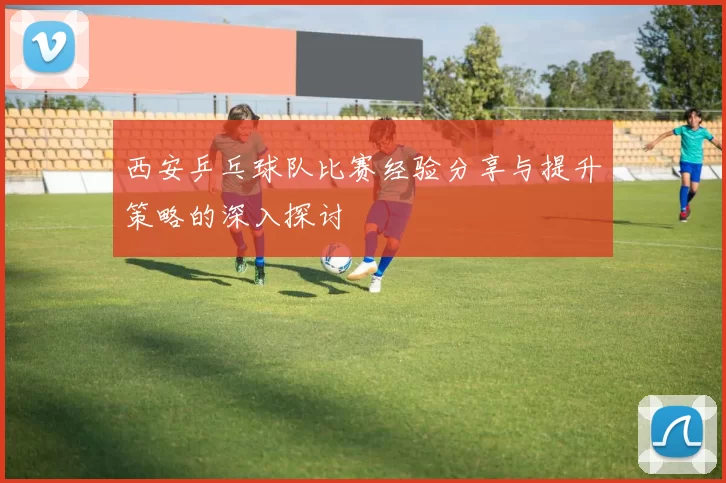 西安乒乓球队比赛经验分享与提升策略的深入探讨