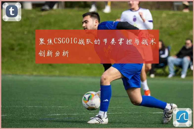 聚焦CSGOIG战队的节奏掌控与战术创新分析