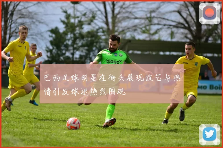 巴西足球明星在街头展现技艺与热情引发球迷热烈围观