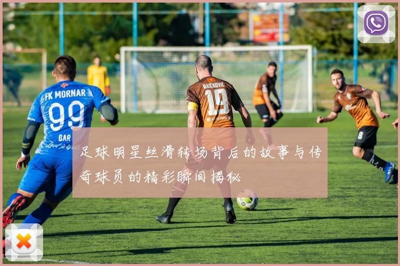 足球明星丝滑转场背后的故事与传奇球员的精彩瞬间揭秘