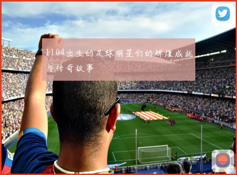 1104出生的足球明星们的辉煌成就与传奇故事