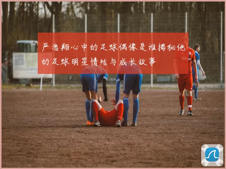 严浩翔心中的足球偶像是谁揭秘他的足球明星情结与成长故事
