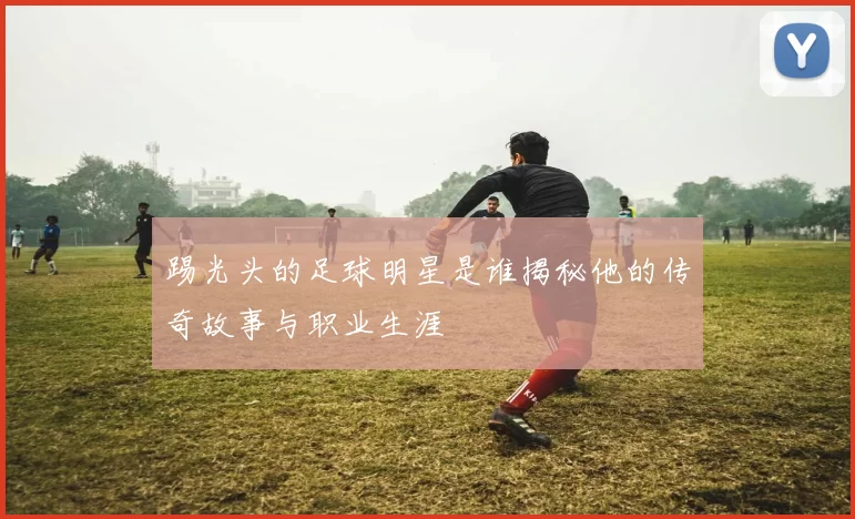 踢光头的足球明星是谁揭秘他的传奇故事与职业生涯