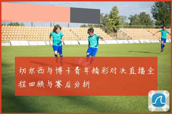 切尔西与博卡青年精彩对决直播全程回顾与赛后分析